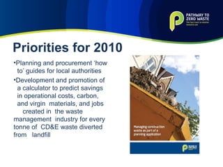 Planning and procurement ‘how to’ guides for local authorities Development and promotion of a calculator to predict savings in operational costs, carbon,  and virgin  materials, and jobs  created in  the waste  management  industry for every tonne of  CD&E waste diverted from  landfill Priorities for 2010 