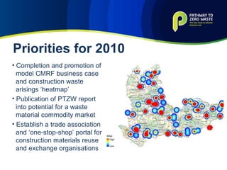 Completion and promotion of model CMRF business case and construction waste arisings ‘heatmap’ Publication of PTZW report into potential for a waste material commodity market Establish a trade association and ‘one-stop-shop’ portal for construction materials reuse and exchange organisations Priorities for 2010 