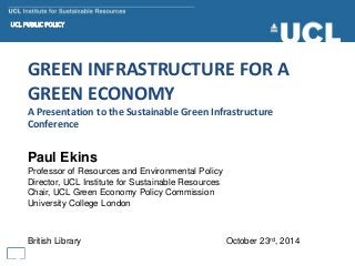 GREEN INFRASTRUCTURE FOR A
GREEN ECONOMY
A Presentation to the Sustainable Green Infrastructure
Conference
Paul Ekins
Professor of Resources and Environmental Policy
Director, UCL Institute for Sustainable Resources
Chair, UCL Green Economy Policy Commission
University College London
British Library October 23rd, 2014
 