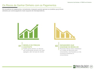 Os Riscos de Ganhar Dinheiro com os Pagamentos
Muitas soluçoes inovadores em pagamentos, normalmente, tropeçam quando ignoram os
modelos que já foram adotados por outros participantes neste esquema de interdependência.
01 MODELO DE PREÇOS
EXISTENTE
PayPal ganha dinheiro ao oferecer
aos comerciantes serviços com valor
agregado, além de taxas de câmbio
02 INOVADORES QUE
IGNORAM OS MODELOS
Revolution Money tentou estabelecer
um modelo de descontos para
comerciantes, mas fracassou ao não
convencer emissores ou
consumidores.
07
 
