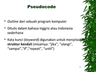  Outline dari sebuah program komputer
 Ditulis dalam bahasa Inggris atau Indonesia
sederhana
 Kata kunci (keyword) digunakan untuk menjelaskan
struktur kendali (misalnya: “jika”, “ulangi”,
“sampai”,”if”,”repeat”, “until”)
14
Pseudocode
 