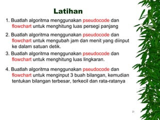 1. Buatlah algoritma menggunakan pseudocode dan
flowchart untuk menghitung luas persegi panjang
2. Buatlah algoritma menggunakan pseudocode dan
flowchart untuk mengubah jam dan menit yang diinput
ke dalam satuan detik.
3. Buatlah algoritma menggunakan pseudocode dan
flowchart untuk menghitung luas lingkaran.
4. Buatlah algoritma menggunakan pseudocode dan
flowchart untuk menginput 3 buah bilangan, kemudian
tentukan bilangan terbesar, terkecil dan rata-ratanya
21
Latihan
 