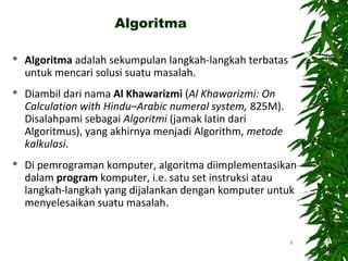 Algoritma
 Algoritma adalah sekumpulan langkah-langkah terbatas
untuk mencari solusi suatu masalah.
 Diambil dari nama Al Khawarizmi (Al Khawarizmi: On
Calculation with Hindu–Arabic numeral system, 825M).
Disalahpami sebagai Algoritmi (jamak latin dari
Algoritmus), yang akhirnya menjadi Algorithm, metode
kalkulasi.
 Di pemrograman komputer, algoritma diimplementasikan
dalam program komputer, i.e. satu set instruksi atau
langkah-langkah yang dijalankan dengan komputer untuk
menyelesaikan suatu masalah.
3
 