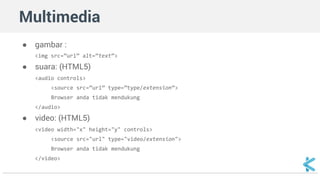 Multimedia 
● gambar : 
<img src=”url” alt=”text”> 
● suara: (HTML5) 
<audio controls> 
<source src=”url” type=”type/extension”> 
Browser anda tidak mendukung 
</audio> 
● video: (HTML5) 
<video width="x" height="y" controls> 
<source src="url" type="video/extension"> 
Browser anda tidak mendukung 
</video> 
 
