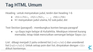 Tag HTML Umum 
Heading : untuk menyatakan judul, terdiri dari heading 1-6 
● <h1></h1>, <h2></h2>, … , <h6></h6> 
● h1 menyatakan judul utama, h2 sub-judul, dst 
Text Section (paragraf) : membungkus konten berupa paragraf 
● <p>Saya ingin belajar di KuliahKita. Meskipun internet kurang 
memadai, tetap tidak menciutkan semangat belajar Saya</p> 
List : dibagi menjadi 2 yaitu ordered list (<ol></ol>) dan unordered 
list (<ul></ul>). Untuk setiap poin dari list, dinyatakan dengan <li> 
diikuti kontennya. 
 