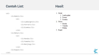 Contoh List: Hasil: 
<ol> 
<li>Mobil</li> 
<ol> 
<li>Lamborghini</li> 
<li>Ferrari</li> 
<li>Esemka</li> 
</ol> 
<li>Motor</li> 
<ul> 
<li>Honda</li> 
<li>Yamaha</li> 
<li>Beijing</li> 
</ul> 
<li>Kapal</li> 
</ol> 
 