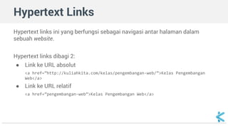 Hypertext Links 
Hypertext links ini yang berfungsi sebagai navigasi antar halaman dalam 
sebuah website. 
Hypertext links dibagi 2: 
● Link ke URL absolut 
<a href=”http://kuliahkita.com/kelas/pengembangan-web/”>Kelas Pengembangan 
Web</a> 
● Link ke URL relatif 
<a href=”pengembangan-web”>Kelas Pengembangan Web</a> 
 
