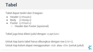 Tabel 
Tabel dapat terdiri dari 3 bagian: 
● Header (<thead>) 
● Body (<tbody>) 
● Footer (<tfoot>) 
○ Header dan Footer (opsional) 
Tabel juga bisa diberi judul dengan <caption> 
Untuk tiap baris tabel harus dibungkus dengan row (<tr>). 
Untuk tiap kolom dapat menggunakan <td> atau <th> (untuk judul) 
 