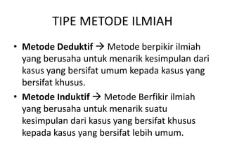 TIPE METODE ILMIAH
• Metode Deduktif  Metode berpikir ilmiah
yang berusaha untuk menarik kesimpulan dari
kasus yang bersifat umum kepada kasus yang
bersifat khusus.
• Metode Induktif  Metode Berfikir ilmiah
yang berusaha untuk menarik suatu
kesimpulan dari kasus yang bersifat khusus
kepada kasus yang bersifat lebih umum.
 