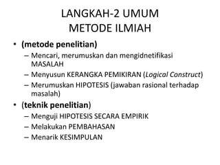 LANGKAH-2 UMUM
METODE ILMIAH
• (metode penelitian)
– Mencari, merumuskan dan mengidnetifikasi
MASALAH
– Menyusun KERANGKA PEMIKIRAN (Logical Construct)
– Merumuskan HIPOTESIS (jawaban rasional terhadap
masalah)
• (teknik penelitian)
– Menguji HIPOTESIS SECARA EMPIRIK
– Melakukan PEMBAHASAN
– Menarik KESIMPULAN
 
