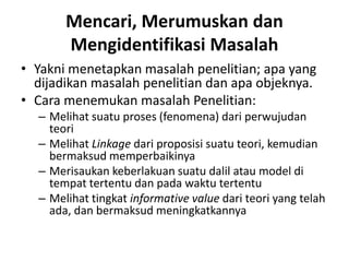 Mencari, Merumuskan dan
Mengidentifikasi Masalah
• Yakni menetapkan masalah penelitian; apa yang
dijadikan masalah penelitian dan apa objeknya.
• Cara menemukan masalah Penelitian:
– Melihat suatu proses (fenomena) dari perwujudan
teori
– Melihat Linkage dari proposisi suatu teori, kemudian
bermaksud memperbaikinya
– Merisaukan keberlakuan suatu dalil atau model di
tempat tertentu dan pada waktu tertentu
– Melihat tingkat informative value dari teori yang telah
ada, dan bermaksud meningkatkannya
 
