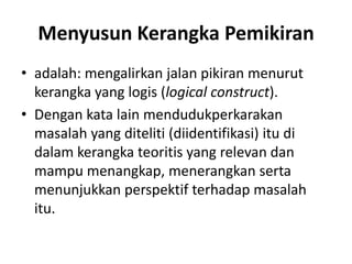 Menyusun Kerangka Pemikiran
• adalah: mengalirkan jalan pikiran menurut
kerangka yang logis (logical construct).
• Dengan kata lain mendudukperkarakan
masalah yang diteliti (diidentifikasi) itu di
dalam kerangka teoritis yang relevan dan
mampu menangkap, menerangkan serta
menunjukkan perspektif terhadap masalah
itu.
 