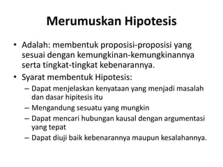 Merumuskan Hipotesis
• Adalah: membentuk proposisi-proposisi yang
sesuai dengan kemungkinan-kemungkinannya
serta tingkat-tingkat kebenarannya.
• Syarat membentuk Hipotesis:
– Dapat menjelaskan kenyataan yang menjadi masalah
dan dasar hipitesis itu
– Mengandung sesuatu yang mungkin
– Dapat mencari hubungan kausal dengan argumentasi
yang tepat
– Dapat diuji baik kebenarannya maupun kesalahannya.
 