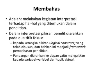 Membahas
• Adalah: melakukan kegiatan interpretasi
terhadap hal-hal yang ditemukan dalam
penelitian.
• Dalam interpretasi pikiran penelit diarahkan
pada dua titik fokus:
– kepada kerangka pikiran (logical construct) yang
telah disusun, dan bahkan ini menjadi framework
pembahasan penelitian.
– Pandangan diarahkan ke depan yaitu mengaitkan
kepada variabel-variabel dari topik aktual.
 