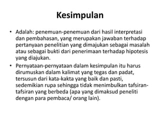 Kesimpulan
• Adalah: penemuan-penemuan dari hasil interpretasi
dan pembahasan, yang merupakan jawaban terhadap
pertanyaan penelitian yang dimajukan sebagai masalah
atau sebagai bukti dari penerimaan terhadap hipotesis
yang diajukan.
• Pernyataan-pernyataan dalam kesimpulan itu harus
dirumuskan dalam kalimat yang tegas dan padat,
tersusun dari kata-kakta yang baik dan pasti,
sedemikian rupa sehingga tidak menimbulkan tafsiran-
tafsiran yang berbeda (apa yang dimaksud peneliti
dengan para pembaca/ orang lain).
 