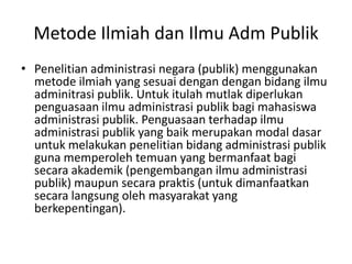 Metode Ilmiah dan Ilmu Adm Publik
• Penelitian administrasi negara (publik) menggunakan
metode ilmiah yang sesuai dengan dengan bidang ilmu
adminitrasi publik. Untuk itulah mutlak diperlukan
penguasaan ilmu administrasi publik bagi mahasiswa
administrasi publik. Penguasaan terhadap ilmu
administrasi publik yang baik merupakan modal dasar
untuk melakukan penelitian bidang administrasi publik
guna memperoleh temuan yang bermanfaat bagi
secara akademik (pengembangan ilmu administrasi
publik) maupun secara praktis (untuk dimanfaatkan
secara langsung oleh masyarakat yang
berkepentingan).
 