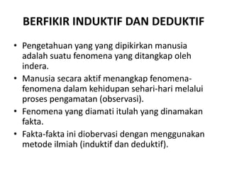 BERFIKIR INDUKTIF DAN DEDUKTIF
• Pengetahuan yang yang dipikirkan manusia
adalah suatu fenomena yang ditangkap oleh
indera.
• Manusia secara aktif menangkap fenomena-
fenomena dalam kehidupan sehari-hari melalui
proses pengamatan (observasi).
• Fenomena yang diamati itulah yang dinamakan
fakta.
• Fakta-fakta ini diobervasi dengan menggunakan
metode ilmiah (induktif dan deduktif).
 