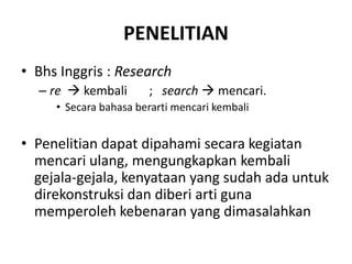 PENELITIAN
• Bhs Inggris : Research
– re  kembali ; search  mencari.
• Secara bahasa berarti mencari kembali
• Penelitian dapat dipahami secara kegiatan
mencari ulang, mengungkapkan kembali
gejala-gejala, kenyataan yang sudah ada untuk
direkonstruksi dan diberi arti guna
memperoleh kebenaran yang dimasalahkan
 