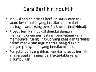 Cara Berfikir Induktif
• Induksi adalah proses berfikir untuk menarik
suatu kesimpulan yang bersifat umum dari
berbagai kasus yang bersifat khusus (individual).
• Proses berfikir induktif dimulai dengan
mengemukakan pernyataan-pernyataan yang
mempunyai ruang lingkup yang khas dan terbatas
dalam menyusun argumentasi yang diakhiri
dengan pernyataan yang bersifat umum.
• Pengetahuan yang dihasilkan dari proses berfikir
ini merupakan esensi dari fakta-fakta yang
dikumpulkan.
 
