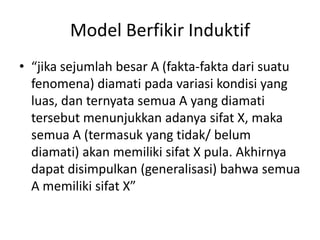 Model Berfikir Induktif
• “jika sejumlah besar A (fakta-fakta dari suatu
fenomena) diamati pada variasi kondisi yang
luas, dan ternyata semua A yang diamati
tersebut menunjukkan adanya sifat X, maka
semua A (termasuk yang tidak/ belum
diamati) akan memiliki sifat X pula. Akhirnya
dapat disimpulkan (generalisasi) bahwa semua
A memiliki sifat X”
 