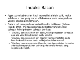 Induksi Bacon
• Agar suatu kebenaran hasil induksi bisa lebih baik, maka
salah satu cara yang dapat dilakukan adalah memperluas
variasi kondisi pengamatan.
• Dalam hal memperluas variasi kondisi ini Bacon (dalam
Rusidi, 1985) mengajukan tiga kegiatan yang disebut
sebagai Prinsip Bacon sebagai berikut:
– Tabulasi/ pencatatan ciri-ciri positf, yakni pencatatan terhadap
apa-apa yang terjadi dalam suatu kondisi.
– Tabulasi/ pencatatan ciri-ciri negatif, yakni pencatatan pada
kondisi-kondisi mana suatu hal kejadian tidak muncul.
– Tabulasi/ pencatatan vasiasi kondisi, yakni pencatatan terhadap
ada tidaknya perubahan ciri-ciri pada kondisi-kondisi yang
senatiasa berubah.
 