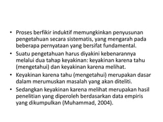 • Proses berfikir induktif memungkinkan penyusunan
pengetahuan secara sistematis, yang mengarah pada
beberapa pernyataan yang bersifat fundamental.
• Suatu pengetahuan harus diyakini kebenarannya
melalui dua tahap keyakinan: keyakinan karena tahu
(mengetahui) dan keyakinan karena melihat.
• Keyakinan karena tahu (mengetahui) merupakan dasar
dalam merumuskan masalah yang akan diteliti.
• Sedangkan keyakinan karena melihat merupakan hasil
penelitian yang diperoleh berdasarkan data empiris
yang dikumpulkan (Muhammad, 2004).
 