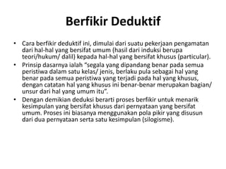 Berfikir Deduktif
• Cara berfikir deduktif ini, dimulai dari suatu pekerjaan pengamatan
dari hal-hal yang bersifat umum (hasil dari induksi berupa
teori/hukum/ dalil) kepada hal-hal yang bersifat khusus (particular).
• Prinsip dasarnya ialah “segala yang dipandang benar pada semua
peristiwa dalam satu kelas/ jenis, berlaku pula sebagai hal yang
benar pada semua peristiwa yang terjadi pada hal yang khusus,
dengan catatan hal yang khusus ini benar-benar merupakan bagian/
unsur dari hal yang umum itu”.
• Dengan demikian deduksi berarti proses berfikir untuk menarik
kesimpulan yang bersifat khusus dari pernyataan yang bersifat
umum. Proses ini biasanya menggunakan pola pikir yang disusun
dari dua pernyataan serta satu kesimpulan (silogisme).
 