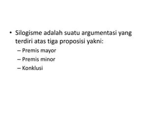 • Silogisme adalah suatu argumentasi yang
terdiri atas tiga proposisi yakni:
– Premis mayor
– Premis minor
– Konklusi
 