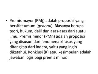 • Premis mayor (PMj) adalah proposisi yang
bersifat umum (general). Biasanya berupa
teori, hukum, dalil dan asas-asas dari suatu
ilmu. Premis minor (PMn) adalah proposisi
yang disusun dari fenomena khusus yang
ditangkap dari indera, yaitu yang ingin
diketahui. Konklusi (K) atau kesimpulan adalah
jawaban logis bagi premis minor.
 