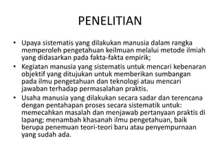 PENELITIAN
• Upaya sistematis yang dilakukan manusia dalam rangka
memperoleh pengetahuan keilmuan melalui metode ilmiah
yang didasarkan pada fakta-fakta empirik;
• Kegiatan manusia yang sistematis untuk mencari kebenaran
objektif yang ditujukan untuk memberikan sumbangan
pada ilmu pengetahuan dan teknologi atau mencari
jawaban terhadap permasalahan praktis.
• Usaha manusia yang dilakukan secara sadar dan terencana
dengan pentahapan proses secara sistematik untuk:
memecahkan masalah dan menjawab pertanyaan praktis di
lapang; menambah khasanah ilmu pengetahuan, baik
berupa penemuan teori-teori baru atau penyempurnaan
yang sudah ada.
 