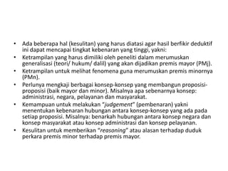 • Ada beberapa hal (kesulitan) yang harus diatasi agar hasil berfikir deduktif
ini dapat mencapai tingkat kebenaran yang tinggi, yakni:
• Ketrampilan yang harus dimiliki oleh peneliti dalam merumuskan
generalisasi (teori/ hukum/ dalil) yang akan dijadikan premis mayor (PMj).
• Ketrampilan untuk melihat fenomena guna merumuskan premis minornya
(PMn).
• Perlunya mengkaji berbagai konsep-konsep yang membangun proposisi-
proposisi (baik mayor dan minor). Misalnya apa sebenarnya konsep:
administrasi, negara, pelayanan dan masyarakat.
• Kemampuan untuk melakukan “judgement” (pembenaran) yakni
menentukan kebenaran hubungan antara konsep-konsep yang ada pada
setiap proposisi. Misalnya: benarkah hubungan antara konsep negara dan
konsep masyarakat atau konsep administrasi dan konsep pelayanan.
• Kesulitan untuk memberikan “reasoning” atau alasan terhadap duduk
perkara premis minor terhadap premis mayor.
 