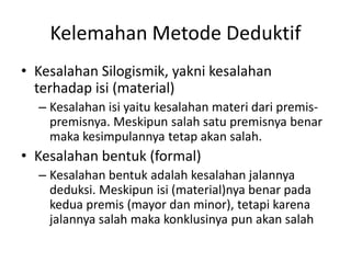Kelemahan Metode Deduktif
• Kesalahan Silogismik, yakni kesalahan
terhadap isi (material)
– Kesalahan isi yaitu kesalahan materi dari premis-
premisnya. Meskipun salah satu premisnya benar
maka kesimpulannya tetap akan salah.
• Kesalahan bentuk (formal)
– Kesalahan bentuk adalah kesalahan jalannya
deduksi. Meskipun isi (material)nya benar pada
kedua premis (mayor dan minor), tetapi karena
jalannya salah maka konklusinya pun akan salah
 