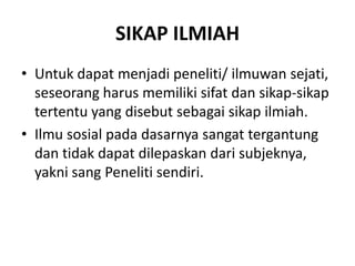 SIKAP ILMIAH
• Untuk dapat menjadi peneliti/ ilmuwan sejati,
seseorang harus memiliki sifat dan sikap-sikap
tertentu yang disebut sebagai sikap ilmiah.
• Ilmu sosial pada dasarnya sangat tergantung
dan tidak dapat dilepaskan dari subjeknya,
yakni sang Peneliti sendiri.
 