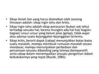 • Sikap ilmiah lain yang harus diamalkan oleh seorang
ilmuwan adalah: sikap ingin tahu dan kritis.
• Sikap ingin tahu adalah sikap penasaran (bukan sok tahu)
terhadap sesuatu hal, karena mungkin ada hal-hal/ bagian-
bagian/ unsur-unsur yang belum jelas (gelap), tidak wajar
atau adanya suatu kejanggalan-kejanggalan tertentu.
• Sikap kritis, berarti dapat (cakap) menunjukkan batas-batas
suatu masalah, mampu membuat rumusan masalah secara
mendasar, mampu menunjukkan perbedaan dan
persamaan sesuatu dibanding yang lainnya (komparatif)
serta cakap dalam menempatkan sesuatu pengertian dalam
kedudukannya yang tepat (Rusidi, 1985).
 