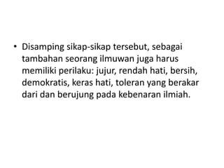 • Disamping sikap-sikap tersebut, sebagai
tambahan seorang ilmuwan juga harus
memiliki perilaku: jujur, rendah hati, bersih,
demokratis, keras hati, toleran yang berakar
dari dan berujung pada kebenaran ilmiah.
 