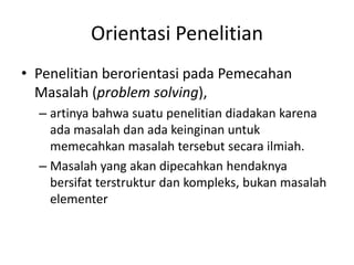 Orientasi Penelitian
• Penelitian berorientasi pada Pemecahan
Masalah (problem solving),
– artinya bahwa suatu penelitian diadakan karena
ada masalah dan ada keinginan untuk
memecahkan masalah tersebut secara ilmiah.
– Masalah yang akan dipecahkan hendaknya
bersifat terstruktur dan kompleks, bukan masalah
elementer
 