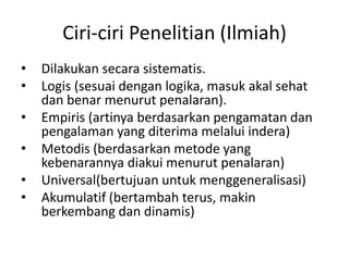 Ciri-ciri Penelitian (Ilmiah)
• Dilakukan secara sistematis.
• Logis (sesuai dengan logika, masuk akal sehat
dan benar menurut penalaran).
• Empiris (artinya berdasarkan pengamatan dan
pengalaman yang diterima melalui indera)
• Metodis (berdasarkan metode yang
kebenarannya diakui menurut penalaran)
• Universal(bertujuan untuk menggeneralisasi)
• Akumulatif (bertambah terus, makin
berkembang dan dinamis)
 