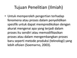 Tujuan Penelitian (Ilmiah)
• Untuk memperoleh pengertian terhadap
fenomena atau proses dalam penyelidikan
spesifik untuk dapat memprediksikan dengan
akurat mengenai apa yang terjadi dalam
proses itu sendiri atau memodifikasikan
proses atau dalam mengembangkan proses
baru seperti metode produksi (teknologi) yang
lebih efisien (Soemarno, 2003).
 