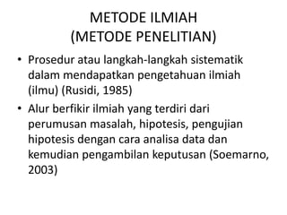 METODE ILMIAH
(METODE PENELITIAN)
• Prosedur atau langkah-langkah sistematik
dalam mendapatkan pengetahuan ilmiah
(ilmu) (Rusidi, 1985)
• Alur berfikir ilmiah yang terdiri dari
perumusan masalah, hipotesis, pengujian
hipotesis dengan cara analisa data dan
kemudian pengambilan keputusan (Soemarno,
2003)
 