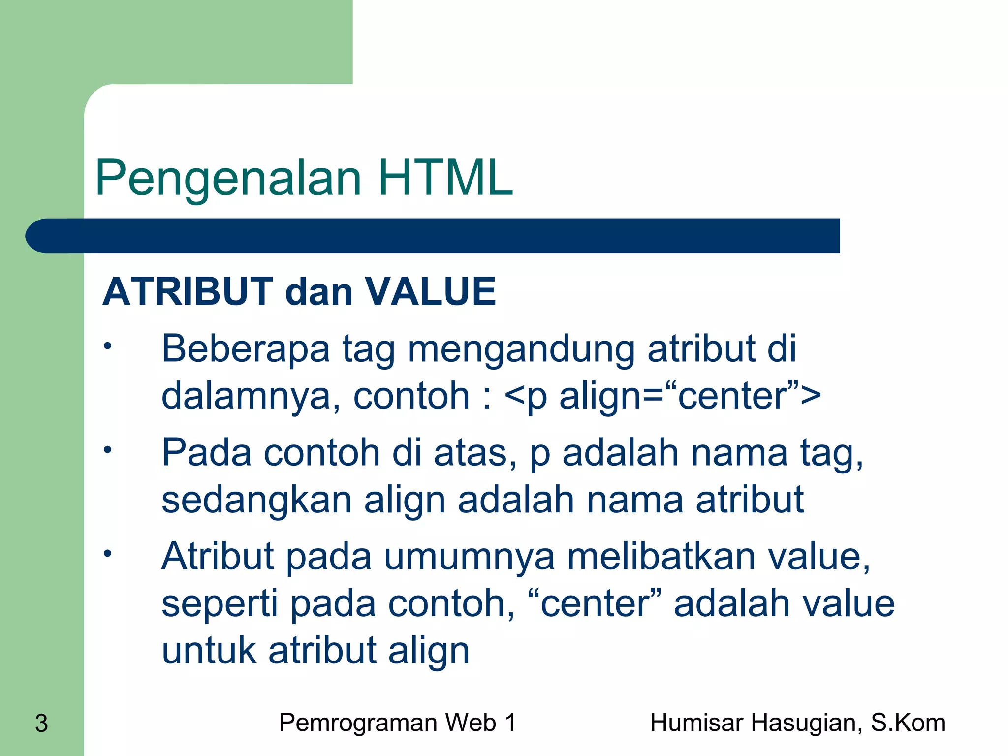 Pengenalan HTML
ATRIBUT dan VALUE
•
Beberapa tag mengandung atribut di
dalamnya, contoh : <p align=“center”>
•
Pada contoh di atas, p adalah nama tag,
sedangkan align adalah nama atribut
•
Atribut pada umumnya melibatkan value,
seperti pada contoh, “center” adalah value
untuk atribut align
3

Pemrograman Web 1

Humisar Hasugian, S.Kom

 