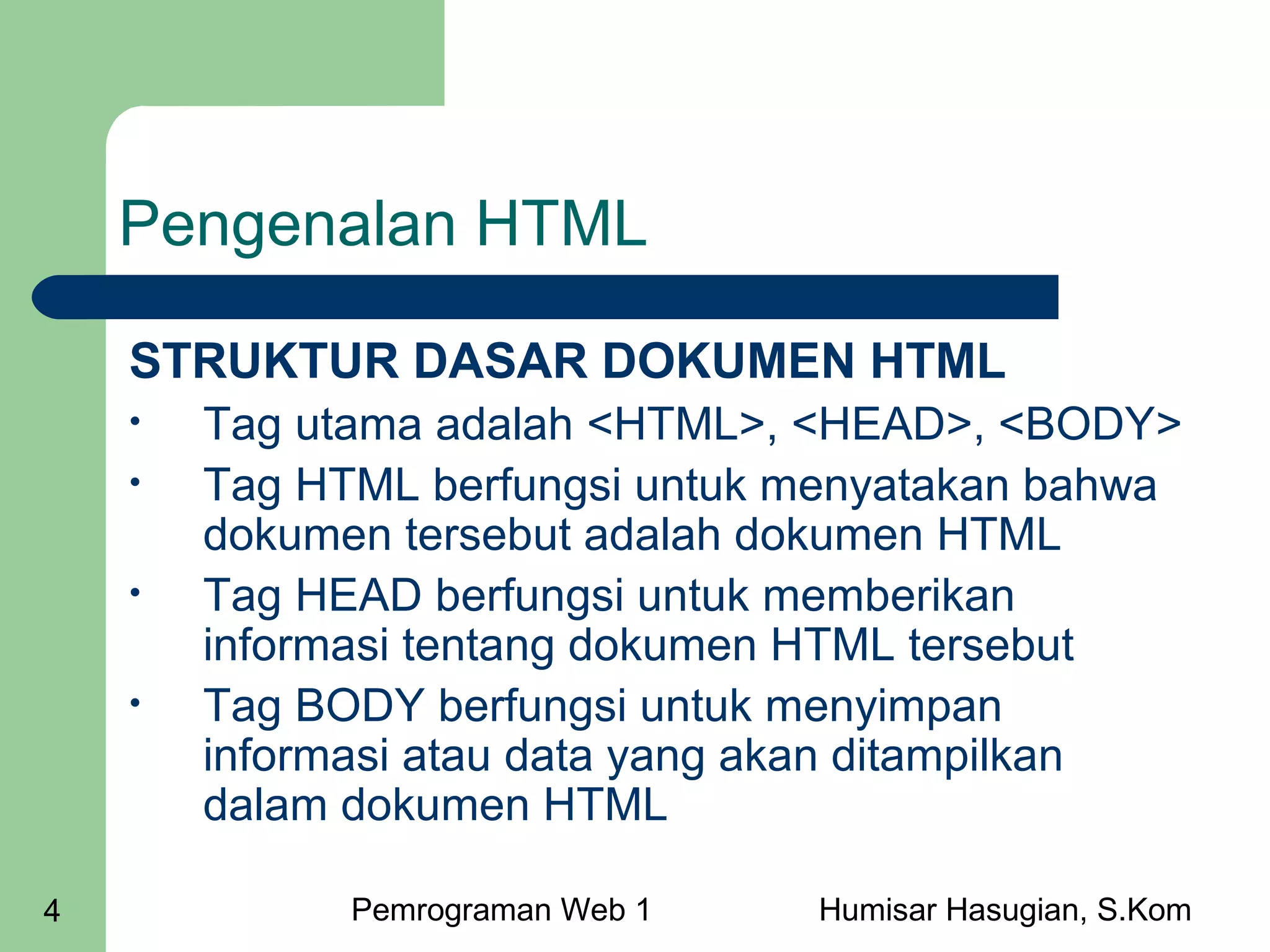 Pengenalan HTML
STRUKTUR DASAR DOKUMEN HTML
•
•
•
•

4

Tag utama adalah <HTML>, <HEAD>, <BODY>
Tag HTML berfungsi untuk menyatakan bahwa
dokumen tersebut adalah dokumen HTML
Tag HEAD berfungsi untuk memberikan
informasi tentang dokumen HTML tersebut
Tag BODY berfungsi untuk menyimpan
informasi atau data yang akan ditampilkan
dalam dokumen HTML
Pemrograman Web 1

Humisar Hasugian, S.Kom

 