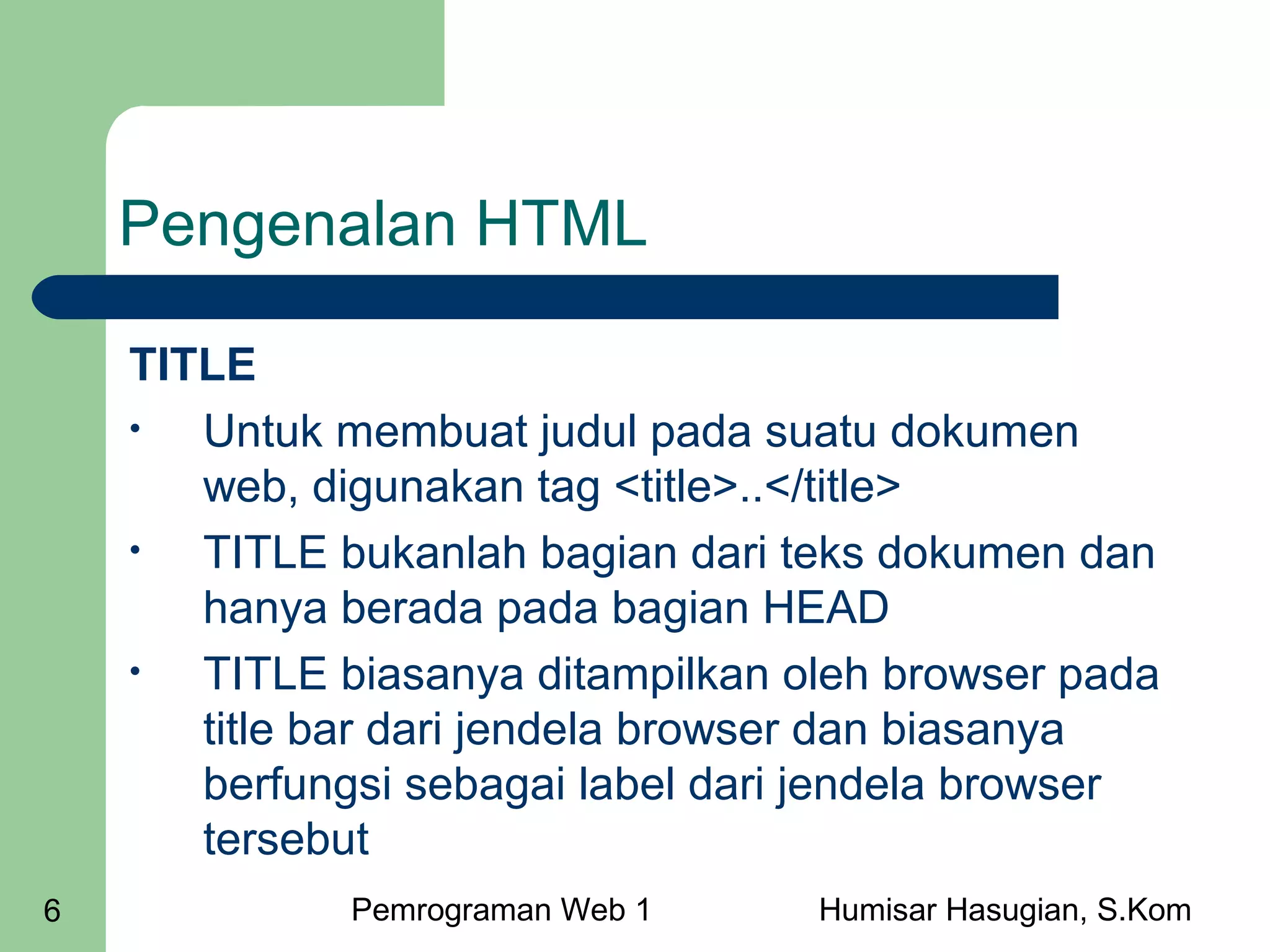 Pengenalan HTML
TITLE
•
Untuk membuat judul pada suatu dokumen
web, digunakan tag <title>..</title>
•
TITLE bukanlah bagian dari teks dokumen dan
hanya berada pada bagian HEAD
•
TITLE biasanya ditampilkan oleh browser pada
title bar dari jendela browser dan biasanya
berfungsi sebagai label dari jendela browser
tersebut
6

Pemrograman Web 1

Humisar Hasugian, S.Kom

 