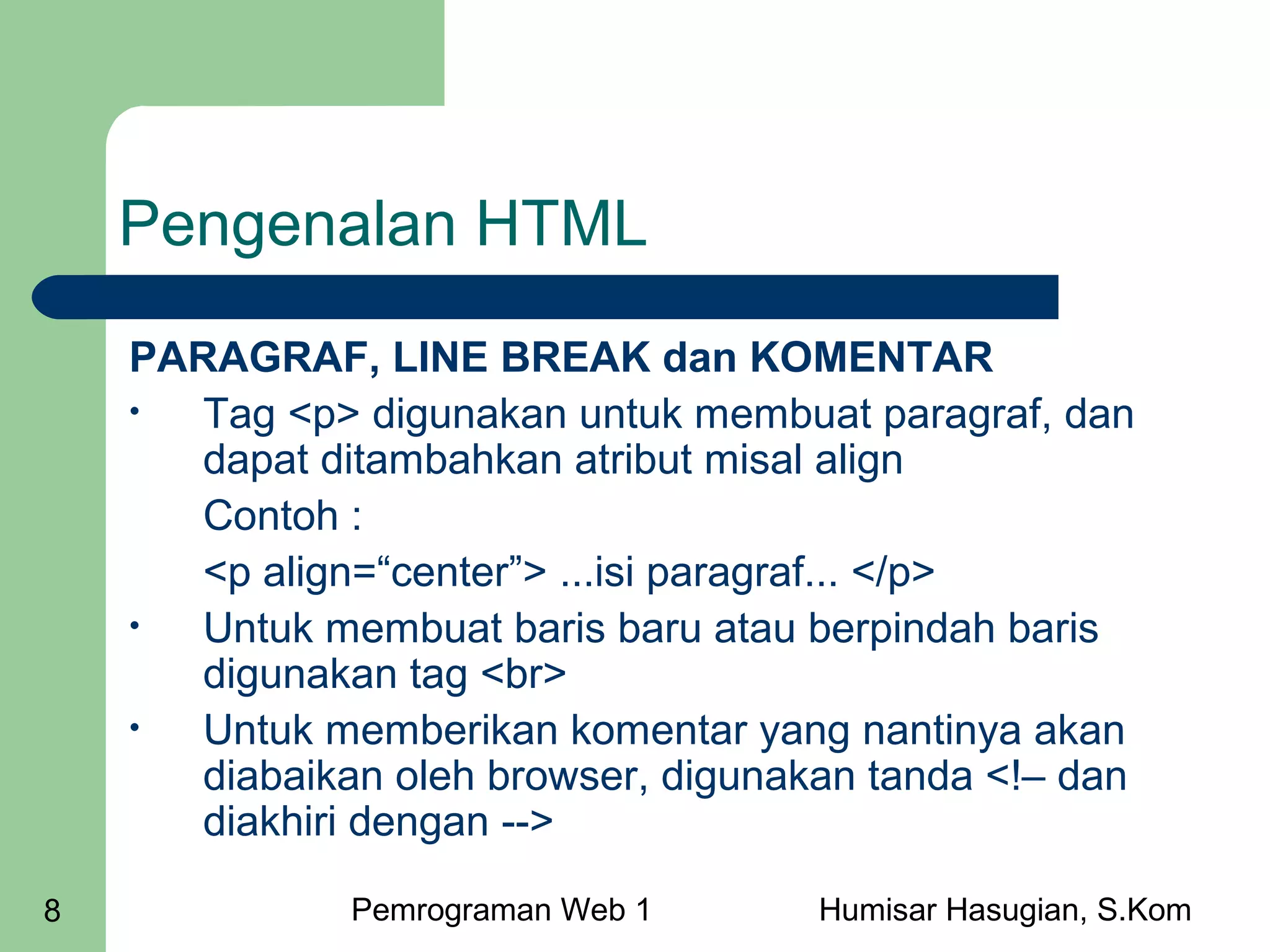 Pengenalan HTML
PARAGRAF, LINE BREAK dan KOMENTAR
•
Tag <p> digunakan untuk membuat paragraf, dan
dapat ditambahkan atribut misal align
Contoh :
<p align=“center”> ...isi paragraf... </p>
•
Untuk membuat baris baru atau berpindah baris
digunakan tag <br>
•
Untuk memberikan komentar yang nantinya akan
diabaikan oleh browser, digunakan tanda <!– dan
diakhiri dengan -->
8

Pemrograman Web 1

Humisar Hasugian, S.Kom

 