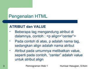 Pengenalan HTML
ATRIBUT dan VALUE
•
Beberapa tag mengandung atribut di
dalamnya, contoh : <p align=“center”>
•
Pada contoh di atas, p adalah nama tag,
sedangkan align adalah nama atribut
•
Atribut pada umumnya melibatkan value,
seperti pada contoh, “center” adalah value
untuk atribut align
3

Pemrograman Web 1

Humisar Hasugian, S.Kom

 