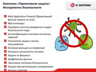 Комплекс «Проактивная защита»
Инструменты безопасности

   Web Application Firewall (Проактивный
   фильтр защиты от атак)
   Веб-антивирус
   Проверка качества внедрения и аудит
   безопасности кода
   Аутентификация и система составных
   паролей
   Технология защиты сессии
   пользователя
   Активная реакция на вторжение
   Контроль целостности системы
   Защита от фишинга
   Шифрование данных
   Групповые политики безопасности
   Защита при регистрации и авторизации
   Журнал событий
 