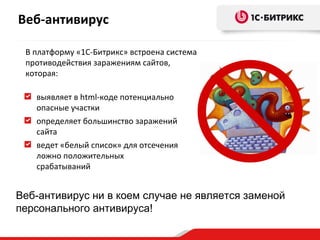 Веб-антивирус

 В платформу «1С-Битрикс» встроена система
 противодействия заражениям сайтов,
 которая:

   выявляет в html-коде потенциально
   опасные участки
   определяет большинство заражений
   сайта
   ведет «белый список» для отсечения
   ложно положительных
   срабатываний


Веб-антивирус ни в коем случае не является заменой
персонального антивируса!
 
