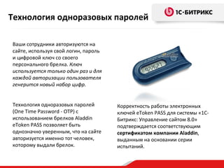 Технология одноразовых паролей

Ваши сотрудники авторизуются на
сайте, используя свой логин, пароль
и цифровой ключ со своего
персонального брелка. Ключ
используется только один раз и для
каждой авторизации пользователя
генерится новый набор цифр.


Технология одноразовых паролей        Корректность работы электронных
(One Time Password - OTP) с           ключей eToken PASS для системы «1С-
использованием брелков Aladdin        Битрикс: Управление сайтом 8.0»
eToken PASS позволяет быть            подтверждается соответствующим
однозначно уверенным, что на сайте    сертификатом компании Aladdin,
авторизуется именно тот человек,      выданным на основании серии
которому выдали брелок.               испытаний.
 