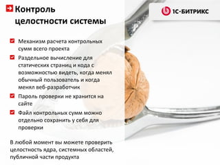 Контроль
 целостности системы
  Механизм расчета контрольных
  сумм всего проекта
  Раздельное вычисление для
  статических страниц и кода с
  возможностью видеть, когда менял
  обычный пользователь и когда
  менял веб-разработчик
  Пароль проверки не хранится на
  сайте
  Файл контрольных сумм можно
  отдельно сохранить у себя для
  проверки

В любой момент вы можете проверить
целостность ядра, системных областей,
публичной части продукта
 