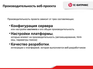 Производительность веб-проекта


  Производительность проекта зависит от трех составляющих:


   • Конфигурация сервера
    или настройки хостинга и его общая производительность

   • Настройки платформы,
    которые влияют на производительность (автокеширование, html-
    кеш, параметры поиска)

   • Качество разработки,
    интеграции с платформой, которая выполняется веб-разработчиком
 