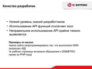 Качество разработки



  • Низкий уровень знаний разработчиков
  • Использование API функций отключает мозг
  • Неправильное использование API крайне тяжело
    выявляется

   Примеры из жизни:
   •меню сайта запрограммировано так, что выполняло 5000
   запросов к БД
   •в шаблон страницы встроено обращение к GISMETEO
   прямо из PHP-кода
 